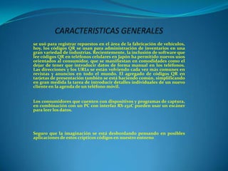 se usó para registrar repuestos en el área de la fabricación de vehículos,
hoy, los códigos QR se usan para administración de inventarios en una
gran variedad de industrias. Recientemente, la inclusión de software que
lee códigos QR en teléfonos celulares en Japón ha permitido nuevos usos
orientados al consumidor, que se manifiestan en comodidades como el
dejar de tener que introducir datos de forma manual en los teléfonos.
Las direcciones y los URLs se están volviendo cada vez más comunes en
revistas y anuncios en todo el mundo. El agregado de códigos QR en
tarjetas de presentación también se está haciendo común, simplificando
en gran medida la tarea de introducir detalles individuales de un nuevo
cliente en la agenda de un teléfono móvil.
Los consumidores que cuenten con dispositivos y programas de captura,
en combinación con un PC con interfaz RS-232C pueden usar un escáner
para leer los datos.

Seguro que la imaginación se está desbordando pensando en posibles
aplicaciones de estos crípticos códigos en nuestro entorno.

 