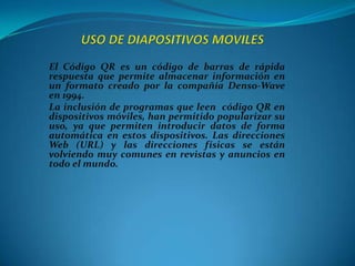El Código QR es un código de barras de rápida
respuesta que permite almacenar información en
un formato creado por la compañía Denso-Wave
en 1994.
La inclusión de programas que leen código QR en
dispositivos móviles, han permitido popularizar su
uso, ya que permiten introducir datos de forma
automática en estos dispositivos. Las direcciones
Web (URL) y las direcciones físicas se están
volviendo muy comunes en revistas y anuncios en
todo el mundo.

 
