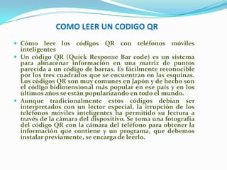 COMO LEER UN CODIGO QR
 Cómo leer los

códigos QR con teléfonos móviles

inteligentes
 Un código QR (Quick Response Bar code) es un sistema
para almacenar información en una matriz de puntos
parecida a un código de barras. Es fácilmente reconocible
por los tres cuadrados que se encuentran en las esquinas.
Los códigos QR son muy comunes en Japón y de hecho son
el código bidimensional más popular en ese país y en los
últimos años se están popularizando en todo el mundo.
 Aunque tradicionalmente estos códigos debían ser
interpretados con un lector especial, la irrupción de los
teléfonos móviles inteligentes ha permitido su lectura a
través de la cámara del dispositivo. Se toma una fotografía
del código QR con la cámara del teléfono para obtener la
información que contiene y un programa, que debemos
instalar previamente, se encarga de leerlo.

 