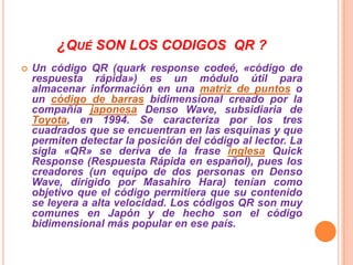 ¿QUÉ SON LOS CODIGOS QR ?


Un código QR (quark response codeé, «código de
respuesta rápida») es un módulo útil para
almacenar información en una matriz de puntos o
un código de barras bidimensional creado por la
compañía japonesa Denso Wave, subsidiaria de
Toyota, en 1994. Se caracteriza por los tres
cuadrados que se encuentran en las esquinas y que
permiten detectar la posición del código al lector. La
sigla «QR» se deriva de la frase inglesa Quick
Response (Respuesta Rápida en español), pues los
creadores (un equipo de dos personas en Denso
Wave, dirigido por Masahiro Hara) tenían como
objetivo que el código permitiera que su contenido
se leyera a alta velocidad. Los códigos QR son muy
comunes en Japón y de hecho son el código
bidimensional más popular en ese país.

 