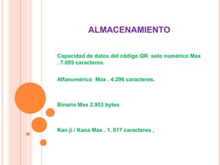 ALMACENAMIENTO
Capacidad de datos del código QR solo numérico Max
. 7.089 caracteres.
Alfanumérico Max . 4.296 caracteres.

Binario Max 2.953 bytes

Kan ji / Kana Max . 1. 817 caracteres ,

 