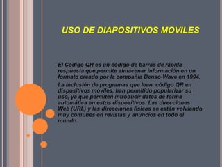 USO DE DIAPOSITIVOS MOVILES

El Código QR es un código de barras de rápida
respuesta que permite almacenar información en un
formato creado por la compañía Denso-Wave en 1994.
La inclusión de programas que leen código QR en
dispositivos móviles, han permitido popularizar su
uso, ya que permiten introducir datos de forma
automática en estos dispositivos. Las direcciones
Web (URL) y las direcciones físicas se están volviendo
muy comunes en revistas y anuncios en todo el
mundo.

 