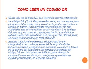 COMO LEER UN CODIGO QR





Cómo leer los códigos QR con teléfonos móviles inteligentes
Un código QR (Quick Response Bar code) es un sistema para
almacenar información en una matriz de puntos parecida a un
código de barras. Es fácilmente reconocible por los tres
cuadrados que se encuentran en las esquinas. Los códigos
QR son muy comunes en Japón y de hecho son el código
bidimensional más popular en ese país y en los últimos años
se están popularizando en todo el mundo.
Aunque tradicionalmente estos códigos debían ser
interpretados con un lector especial, la irrupción de los
teléfonos móviles inteligentes ha permitido su lectura a través
de la cámara del dispositivo. Se toma una fotografía del
código QR con la cámara del teléfono para obtener la
información que contiene y un programa, que debemos
instalar previamente, se encarga de leerlo.

 