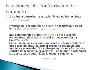 Si se fuera a resolver la ecuación lineal no homogénea:   empleando la reducción de orden, se tendría que elegir entre dos soluciones:que corresponden a dos soluciones de la ecuación homogénea relacionada, la cual es una ecuación de Cauchy-Euler.   Cada una de las elecciones anteriores debería conducir a una ecuación lineal de primer orden no separable que requiere ser resuelta. Sin embargo, existe una forma más sencilla de resolver la ecuación (1), en la que se combinan las dos sustituciones (2) de la manera siguiente:Ecuaciones Dif. Por Variacion de  Parametros