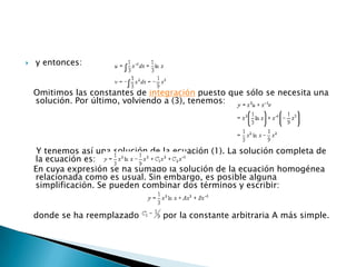y entonces:   Omitimos las constantes de integración puesto que sólo se necesita una solución. Por último, volviendo a (3), tenemos:Y tenemos así una solución de la ecuación (1). La solución completa de la ecuación es:     En cuya expresión se ha sumado la solución de la ecuación homogénea relacionada como es usual. Sin embargo, es posible alguna simplificación. Se pueden combinar dos términos y escribir:   donde se ha reemplazado         por la constante arbitraria A más simple.