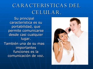CARACTERISTICAS DEL CELULAR. Su principal característica es su portabilidad, que permite comunicarse desde casi cualquier lugar. También una de su mas importantes funciones es la comunicación de voz. 