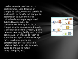 Un choque suele medirse con un
acelerómetro. Esto describe un
choque de pulso, como una parcela de
aceleración en función del tiempo. La
aceleración se puede tomar en
unidades de metro por segundo al
cuadrado. A menudo, por
conveniencia, la magnitud de un
choque se mide como un múltiplo de
la aceleración de la (gravedad), g, que
tiene un valor de 9,80665 m.s-2 a nivel
del mar. Así, un choque de "20g" es
equivalente a aproximadamente 196
m/s2. Un choque puede ser
caracterizado por la aceleración
máxima, la duración y la forma del
pulso de choque (la mitad
seno, triangular, etc.)
 