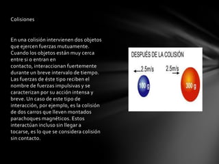 Colisiones


En una colisión intervienen dos objetos
que ejercen fuerzas mutuamente.
Cuando los objetos están muy cerca
entre si o entran en
contacto, interaccionan fuertemente
durante un breve intervalo de tiempo.
Las fuerzas de éste tipo reciben el
nombre de fuerzas impulsivas y se
caracterizan por su acción intensa y
breve. Un caso de este tipo de
interacción, por ejemplo, es la colisión
de dos carros que lleven montados
parachoques magnéticos. Estos
interactúan incluso sin llegar a
tocarse, es lo que se considera colisión
sin contacto.
 