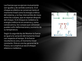 Las fuerzas que se ejercen mutuamente
son iguales y de sentido contrario. Si el
choque es elástico se conservan tanto el
momento lineal como la energía cinética
del sistema, y no hay intercambio de masa
entre los cuerpos, que se separan después
del choque. Si el choque es inelástico la
energía cinética no se conserva y, como
consecuencia, los cuerpos que colisionan
pueden sufrir deformaciones y aumento de
su temperatura.
Según la segunda ley de Newton la fuerza
es igual a la variación del momento lineal
con respecto al tiempo. Si la fuerza
resultante es cero, el momento lineal
constante. Ésta es una ley general de la
Física y se cumplirá ya sea el choque
elástico o inelástico.
 