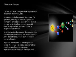 Efectos de choque


La mecánica de choque tiene el potencial
de dañar, deformar, etc.
Un cuerpo frágil se puede fracturar. Por
ejemplo, dos copas de cristal pueden
romperse en caso de colisión una contra
el otra. Una cizalla en un motor está
diseñada para la fractura con cierta
magnitud de choque.
Un objeto dúctil se puede doblar por una
conmoción (deformar). Por ejemplo, una
jarra de cobre se puede curvar cuando
cae en el suelo.
Algunos objetos no se dañan por un
único choque, pero si se produce fatiga
en el material con numerosas
repeticiones de choques de bajo nivel.
 