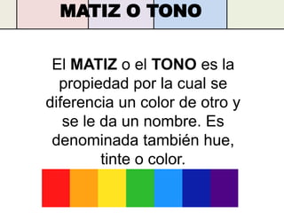 MATIZ O TONO


 El MATIZ o el TONO es la
  propiedad por la cual se
diferencia un color de otro y
   se le da un nombre. Es
 denominada también hue,
         tinte o color.
 