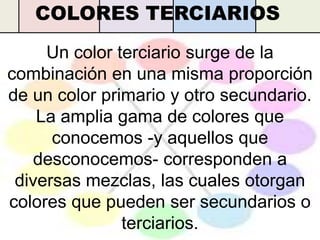 COLORES TERCIARIOS
     Un color terciario surge de la
combinación en una misma proporción
de un color primario y otro secundario.
    La amplia gama de colores que
      conocemos -y aquellos que
   desconocemos- corresponden a
 diversas mezclas, las cuales otorgan
colores que pueden ser secundarios o
               terciarios.
 
