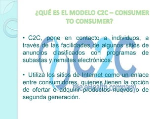 ¿QUÉ ES EL MODELO C2C – CONSUMER TO CONSUMER?C2C, pone en contacto a individuos, a través de las facilidades de algunos sitios de anuncios clasificados con programas de subastas y remates electrónicos.