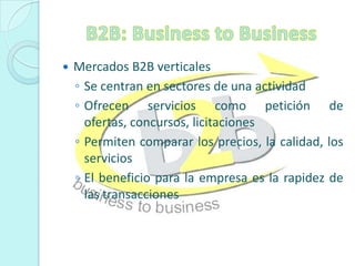B2B: Business to BusinessMercados B2B verticalesSe centran en sectores de una actividad Ofrecen servicios como petición de ofertas, concursos, licitacionesPermiten comparar los precios, la calidad, los serviciosEl beneficio para la empresa es la rapidez de las transacciones