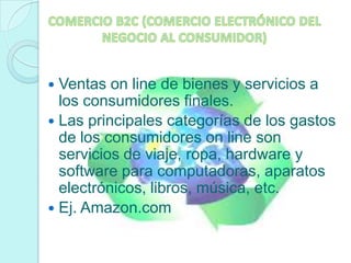 COMERCIO B2C (COMERCIO ELECTRÓNICO DEL NEGOCIO AL CONSUMIDOR)Ventas on line de bienes y servicios a los consumidores finales. Las principales categorías de los gastos de los consumidores on line son servicios de viaje, ropa, hardware y software para computadoras, aparatos electrónicos, libros, música, etc. Ej. Amazon.com