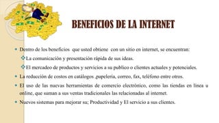 BENEFICIOS DE LA INTERNET
 Dentro de los beneficios que usted obtiene con un sitio en internet, se encuentran:
La comunicación y presentación rápida de sus ideas.
El mercadeo de productos y servicios a su publico o clientes actuales y potenciales.
 La reducción de costos en catálogos ,papelería, correo, fax, teléfono entre otros.
 El uso de las nuevas herramientas de comercio electrónico, como las tiendas en línea u
online, que suman a sus ventas tradicionales las relacionadas al internet.
 Nuevos sistemas para mejorar su; Productividad y El servicio a sus clientes.
 