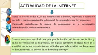 ACTUALIDAD DE LA INTERNET
Desde las décadas de los 80, se fue modernizando el internet, empezando a expandirse
por todo el mundo, creando así la red mundial de computadoras que hoy conocemos.
Cambiando radicalmente, la manera de comunicarse, en la investigación,
comercialización y educación entre otros.
Podemos determinar que desde sus principios la finalidad del internet era facilitar y
agilitar la comunicación de las personas, con el pasar del tiempo ha llegado hacer en la
actualidad una de sus herramientas mas utilizadas, para toda actividad que las personas
realicen, rompiendo las barreras de las distancias y el tiempo.
 