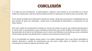 CONCLUSIÓN
A lo largo de esta investigación, se puede plantear y plasmar, como Internet se ha convertido en un nuevo
medio de comunicación y que día a día ha tomado una fuerza e importancia en todas las áreas de nuestras vida.
En un mundo invadido por la información, Internet ha venido a darle mayor proyección y facilidad para que un
gran número de gente este informada, y pueda tener la oportunidad de desarrollarse y comunicarse de una
mejor manera.
Este nuevo medio de comunicación no puede ser visto de otra manera ya que lo que conforma precisamente a
la red de redes es precisamente la gran cantidad de información que circula alrededor del mundo; llevando y
trayendo datos de un lado al otro del planeta y por lo mismo convirtiéndose en un medio que acerca continentes
de una manera que hace una década atrás lo veíamos como historia de ciencia ficción.
No se ha pretendido de ninguna manera atacar a los medios tradicionales sino lo que hemos pretendido es
analizar, demostrar y resaltar las características que este nuevo medio ofrece en relación a la forma de
comunicarnos en todos los aspectos de nuestras vidas.
 