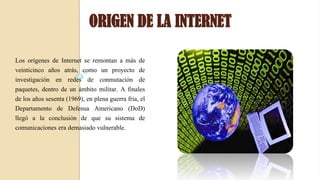 ORIGEN DE LA INTERNET
Los orígenes de Internet se remontan a más de
veinticinco años atrás, como un proyecto de
investigación en redes de conmutación de
paquetes, dentro de un ámbito militar. A finales
de los años sesenta (1969), en plena guerra fría, el
Departamento de Defensa Americano (DoD)
llegó a la conclusión de que su sistema de
comunicaciones era demasiado vulnerable.
 