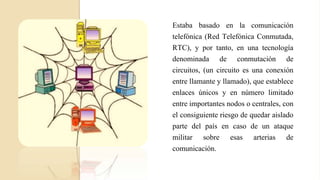 Estaba basado en la comunicación
telefónica (Red Telefónica Conmutada,
RTC), y por tanto, en una tecnología
denominada de conmutación de
circuitos, (un circuito es una conexión
entre llamante y llamado), que establece
enlaces únicos y en número limitado
entre importantes nodos o centrales, con
el consiguiente riesgo de quedar aislado
parte del país en caso de un ataque
militar sobre esas arterias de
comunicación.
 