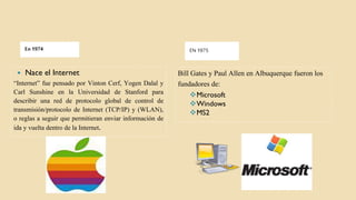 En 1974 EN 1975
 Nace el Internet
“Internet” fue pensado por Vinton Cerf, Yogen Dalal y
Carl Sunshine en la Universidad de Stanford para
describir una red de protocolo global de control de
transmisión/protocolo de Internet (TCP/IP) y (WLAN),
o reglas a seguir que permitieran enviar información de
ida y vuelta dentro de la Internet.
Bill Gates y Paul Allen en Albuquerque fueron los
fundadores de:
Microsoft
Windows
MS2
 