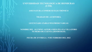 UNIVERSIDAD TECNOLOGICA DE HONDURAS
(UTH)
ASIGNATURA :COMERCIO ELECTRÓNICO
TRABAJO DE :AUDITORIA
LICENCIADO :PABLO WILFREDO VARGAS
NOMBRE DEL ALUMNO :ASTOR AMED ZELAYA VILLATORO
NUMERO DE CUENTA (201930110135)
FECHA DE ENTREGA : 9 DE FEBRERO DEL 2022
 