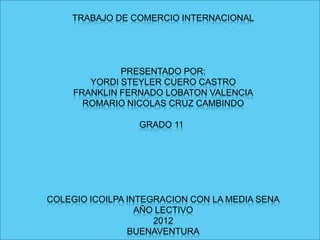 TRABAJO DE COMERCIO INTERNACIONAL




              PRESENTADO POR:
        YORDI STEYLER CUERO CASTRO
     FRANKLIN FERNADO LOBATON VALENCIA
       ROMARIO NICOLAS CRUZ CAMBINDO

                 GRADO 11




COLEGIO ICOILPA INTEGRACION CON LA MEDIA SENA
                  AÑO LECTIVO
                     2012
                BUENAVENTURA
 