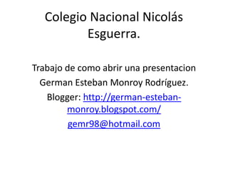 Colegio Nacional Nicolás
         Esguerra.

Trabajo de como abrir una presentacion
  German Esteban Monroy Rodríguez.
   Blogger: http://german-esteban-
        monroy.blogspot.com/
         gemr98@hotmail.com
 