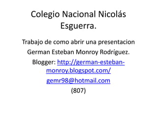 Colegio Nacional Nicolás
         Esguerra.
Trabajo de como abrir una presentacion
  German Esteban Monroy Rodríguez.
   Blogger: http://german-esteban-
        monroy.blogspot.com/
         gemr98@hotmail.com
                 (807)
 