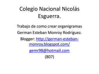 Colegio Nacional Nicolás
        Esguerra.
Trabajo de como crear organigramas
German Esteban Monroy Rodríguez.
  Blogger: http://german-esteban-
       monroy.blogspot.com/
       gemr98@hotmail.com
                (807)
 