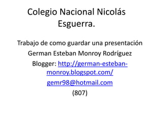 Colegio Nacional Nicolás
          Esguerra.
Trabajo de como guardar una presentación
   German Esteban Monroy Rodríguez
     Blogger: http://german-esteban-
          monroy.blogspot.com/
          gemr98@hotmail.com
                   (807)
 