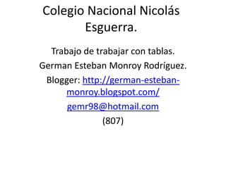 Colegio Nacional Nicolás
       Esguerra.
  Trabajo de trabajar con tablas.
German Esteban Monroy Rodríguez.
 Blogger: http://german-esteban-
      monroy.blogspot.com/
      gemr98@hotmail.com
               (807)
 