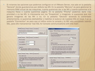 Si miramos las opciones que podemos configurar en el VMware Server, nos sale en la pestaña "General" donde guardaremos por defecto las MV. En la pestaña "Memory" es para gestionar la memoria RAM virtual de las maquinas, cuanta queremos dar a las MV y cuanta queremos a la máquina fisica o cuanta queremos pagine. En la pestaña "Priority" podemos darle más prioridad o no las MV, lo interesante son los "Snapshots" o imagenes, si queremos que nos genere imagenes de las MV o no. En la pestaña "Devices" tenemos lo comentado anteriormente, si queremos deshabilitar o habilitar el autorun de nuestos CDs en local. Y en la pestaña "Connection" es para que el tráfico entre la consola y la MV vata encriptado usando SSL, para ello marcaríamos "Use SSL for Console communications with this host". 