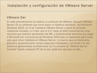 Instalación y configuración de VMware Server VMware Ser En este procedimiento se explica un producto de VMware, llamado VMware Server. Es un software que corre sobre un sistema operativo, normalmente Windows 2003, en él se instalaría VMware Server y sobre él correrían máquinas virtuales. Lo malo, que el S.O. base ya está consumiendo unos recursos que podrían aprovechar las MV, o directamente tenemos que pagar a Microsoft por una licencia de Windows 2003 que no usaremos para nada, sólo para tener instalado el VMware Server. Lo bueno, que es totalmente gratuito y podemos tener varias máquinas instaladas y corriendo a la vez, podemos gestionarlas remotamente con la consola de "VMware Server Console" desde cualquier PC de la red, podemos ejecutar scripts... 