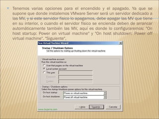 Tenemos varias opciones para el encendido y el apagado. Ya que se supone que donde instalemos VMware Server será un servidor dedicado a las MV, y si este servidor fisico lo apagamos, debe apagar las MV que tiene en su interior, o cuando el servidor físico se encienda deben de arrancar automáticamente también las MV, aquí es donde lo configuraremos: "On host startup: Power on virtual machine" y "On host shutdown: Power off virtual machine". "Siguiente", 
