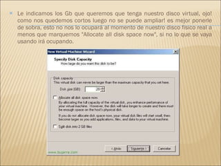 Le indicamos los Gb que queremos que tenga nuestro disco virtual, ojo! como nos quedemos cortos luego no se puede ampliar! es mejor ponerle de sobra, esto no nos lo ocupará al momento de nuestro disco fisico real a menos que marquemos "Allocate all disk space now", si no lo que se vaya usando irá ocupando. 