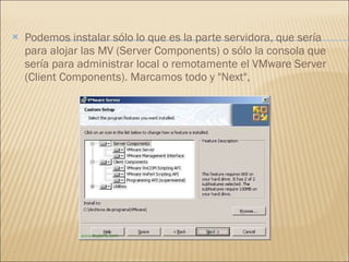 Podemos instalar sólo lo que es la parte servidora, que sería para alojar las MV (Server Components) o sólo la consola que sería para administrar local o remotamente el VMware Server (Client Components). Marcamos todo y "Next", 