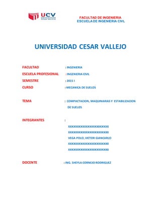 FACULTAD DE INGENIERIA
ESCUELA DE INGENIERIA CIVL
UNIVERSIDAD CESAR VALLEJO
FACULTAD : INGENIERIA
ESCUELA PROFESIONAL : INGENIERIA CIVIL
SEMESTRE : 2015 I
CURSO : MECANICA DE SUELOS
TEMA : COMPACTACION, MAQUINARIAS Y ESTABILIZACION
DE SUELOS
INTEGRANTES :
XXXXXXXXXXXXXXXXXXXXXXX
XXXXXXXXXXXXXXXXXXXXXXX
VEGA POLO, VICTOR GIANCARLO
XXXXXXXXXXXXXXXXXXXXXXX
XXXXXXXXXXXXXXXXXXXXXXX
DOCENTE : ING. SHEYLA CORNEJO RODRIGUEZ
 