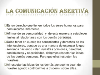 Es un derecho que tienen todos los seres humanos para
comunicarse libremente.
Afirmando su personalidad y de esta manera a establecer
límites al relacionarse con los demás personas.
Debe tener en cuenta los sentimientos y derechos de los
interlocutores, aunque es una manera de expresar lo que
sentimos haciendo valer nuestras opiniones, derechos,
sentimientos y necesidades, debemos respetar las ideas
de las demás personas. Para que ellos respeten las
nuestras.
Al respetar las ideas de los demás aunque no sean de
nuestro agrado contribuimos a discernir sobre ellas.
 