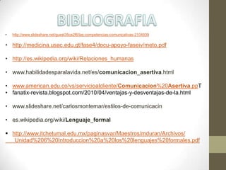 • http://www.slideshare.net/guest35ce2f6/las-competencias-comunicativas-2104939
• http://medicina.usac.edu.gt/fase4/docu-apoyo-faseiv/meto.pdf
• http://es.wikipedia.org/wiki/Relaciones_humanas
• www.habilidadesparalavida.net/es/comunicacion_asertiva.html
• www.american.edu.co/vs/servicioalcliente/Comunicacion%20Asertiva.ppT
• fanatix-revista.blogspot.com/2010/04/ventajas-y-desventajas-de-la.html
• www.slideshare.net/carlosmontemar/estilos-de-comunicacin
• es.wikipedia.org/wiki/Lenguaje_formal
 http://www.itchetumal.edu.mx/paginasvar/Maestros/mduran/Archivos/
Unidad%206%20Introduccion%20a%20los%20lenguajes%20formales.pdf
 