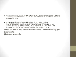 • Cassany, Daniel, 2006. “TRAS LAS LINEAS”, Barcelona-España. Editorial
Anagrama S. A.
 Bautista Judería, Romero Moraima, “LAS HABILIDADES
COMUNICATIVAS DEL LIDER EN UNIVERSIDADES PRIVADAS Y SU
RELACION CON LA PROGRMACION NEUROLINGUISTICA.
Lauros Vol. 13 #25. Septiembre-Diciembre 2007, Universidad Pedagógica
Experimental
Libertador, Venezuela
 