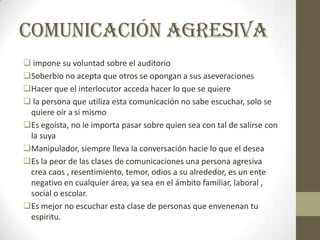 Comunicación agresiva
 impone su voluntad sobre el auditorio
Soberbio no acepta que otros se opongan a sus aseveraciones
Hacer que el interlocutor acceda hacer lo que se quiere
 la persona que utiliza esta comunicación no sabe escuchar, solo se
quiere oír a si mismo
Es egoísta, no le importa pasar sobre quien sea con tal de salirse con
la suya
Manipulador, siempre lleva la conversación hacie lo que el desea
Es la peor de las clases de comunicaciones una persona agresiva
crea caos , resentimiento, temor, odios a su alrededor, es un ente
negativo en cualquier área, ya sea en el ámbito familiar, laboral ,
social o escolar.
Es mejor no escuchar esta clase de personas que envenenan tu
espiritu.
 