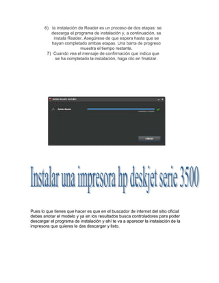 6) la instalación de Reader es un proceso de dos etapas: se
descarga el programa de instalación y, a continuación, se
instala Reader. Asegúrese de que espera hasta que se
hayan completado ambas etapas. Una barra de progreso
muestra el tiempo restante.
7) Cuando vea el mensaje de confirmación que indica que
se ha completado la instalación, haga clic en finalizar.

Pues lo que tienes que hacer es que en el buscador de internet del sitio oficial
debes anotar el modelo y ya en los resultados busca controladores para poder
descargar el programa de instalación y ahí te va a aparecer la instalación de la
impresora que quieres le das descargar y listo.

 