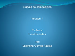 Trabajo de composición 
Imagen 1 
Profesor: 
Luis Orcasitas 
Por: 
Valentina Gómez Acosta 
 