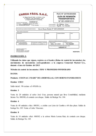 INSTRUCCIÓN 3:
Utilizando los datos que siguen, registra en el kardex (fichas de control de inventarios), los
movimientos de mercaderías correspondientes a la empresa Comercial Marisol S.A.,
durante el mes de Octubre del 2013
Métodos de control de inventarios: FIFO Y PROMEDIO PONDERADO
DATOS:
Producto: COCINAS 2 MABE” DE 6 HORNILLAS, CON HORNO PANORAMICO
Octubre 1/2013
Saldo inicial: 90 cocinas a $ 450,00 c/u.
Octubre 3
Venta de 20 unidades al señor José Cruz, persona natural que lleva Contabilidad, mediante
factura No. 000300, al contado con cheque. Salida de Bodega No. 104.
Octubre 4
Venta de 40 unidades s/fact. 000301, a crédito con Letra de Cambio a 60 días plazo. Salida de
bodega No. 105. Venta a Carlos Vásconez.
Octubre 8
Venta de 10 unidades s/fact. 000302 a la señora María Lorena Ruiz, de contado con cheque.
Salida de Bodega No. 105
 