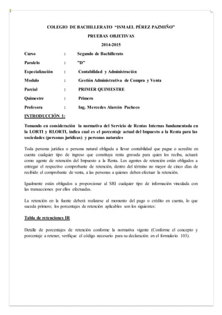 COLEGIO DE BACHILLERATO “ISMAEL PÉREZ PAZMIÑO”
PRUEBAS OBJETIVAS
2014-2015
Curso : Segundo de Bachillerato
Paralelo : ”D”
Especialización : Contabilidad y Administración
Modulo : Gestión Administrativa de Compra y Venta
Parcial : PRIMER QUIMESTRE
Quimestre : Primero
Profesora : Ing. Mercedes Alarcón Pacheco
INTRODUCCIÓN 1:
Tomando en consideración la normativa del Servicio de Rentas Internas fundamentada en
la LORTI y RLORTI, indica cual es el porcentaje actual del Impuesto a la Renta para las
sociedades (personas jurídicas) y personas naturales
Toda persona jurídica o persona natural obligada a llevar contabilidad que pague o acredite en
cuenta cualquier tipo de ingreso que constituya renta gravada para quien los reciba, actuará
como agente de retención del Impuesto a la Renta. Los agentes de retención están obligados a
entregar el respectivo comprobante de retención, dentro del término no mayor de cinco días de
recibido el comprobante de venta, a las personas a quienes deben efectuar la retención.
Igualmente están obligados a proporcionar al SRI cualquier tipo de información vinculada con
las transacciones por ellos efectuadas.
La retención en la fuente deberá realizarse al momento del pago o crédito en cuenta, lo que
suceda primero; los porcentajes de retención aplicables son los siguientes:
Tabla de retenciones IR
Detalle de porcentajes de retención conforme la normativa vigente (Conforme el concepto y
porcentaje a retener, verifique el código necesario para su declaración en el formulario 103).
 