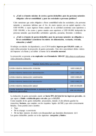 b) ¿Cuál es el monto máximo de costos y gastos deducibles para las personas naturales
obligadas a llevar contabilidad y para las sociedades o personas jurídicas?
Cabe mencionar que están obligados a llevar contabilidad todas las sociedades y las personas
naturales y sucesiones indivisas que al 1ro. de enero operen con un capital superior a los
USD 60.000, o cuyos ingresos brutos anuales de su actividad económica sean superiores a
USD 100.000, o los costos y gastos anuales sean superiores a USD 80.000; incluyendo las
personas naturales que desarrollen actividades agrícolas, pecuarias, forestales o similares.
c) ¿Cuál es el monto de gastos deducibles para las personas naturales no obligadas a
llevar contabilidad (considerar los rubros de alimentación, vestuario, vivienda,
educación y salud)?
Si trabajas en relación de dependencia y en el 2014 tendrás ingresos por $10,410 o más, en
enero debes presentar la proyección de gastos personales. Esta sirve para deducir dichos valores
del Impuesto a la Renta y así definir el monto de la retención mensual.
La proyección se presenta a tu empleador en el formulario SRI-GP. Más abajo te explicamos
cómo obtenerlo y llenarlo.
La deducción de gastos personales puede ser hasta 50% del total de tus ingresos gravados, sin
que supere el límite establecido para este año, que es $13,533.
Como respaldo de los gastos deducibles proyectados, durante el año deberás guardar las
respectivas facturas, que cumplan con los requisitos legales del SRI y que estén correctamente
llenadas. Éstas podrán estar a nombre:
 Tuyo
 De tu cónyuge o conviviente
 De tus hijos menores de edad o con discapacidad que dependan directamente de ti
Los gastos deducibles pueden ser en las siguientes categorías y límites:
 