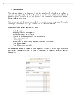 b) Nota de pedido:
Una nota de pedido es un documento el cual sirve para hacer la solicitud de un producto o
servicio a una empresa. Se trata de un documento el cual sirve como solicitud para verificar si el
proveedor puede abastecer un lote de productos con determinadas características: modelo,
calidad, cantidad, entre otras.
Cabe señalar que este documento no es oficial y en ningún momento compromete al vendedor
de entregar esta mercancía, salvo que confirme estar en la facultad de hacerlo.
Una nota de pedido contiene los siguientes datos:
 Fecha de emisión.
 Nombre y domicilio del comprador.
 Nombre y domicilio de la empresa.
 Desglose de productos requeridos con características.
 Número de orden (folio).
 Forma de pago.
 Modificadores al precio (cargos por envío, impuestos, descuentos).
 Firma del comprador.
 Firma del empleado autorizado.
Las ordene de pedido se emiten en forma duplicada, la original se le hace llegar al vendedor
quien deberá confirmar el pedido. La copia es retenida por el comprador y es para fines de
información.
 