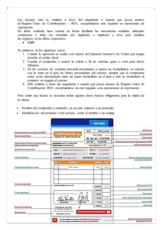 Las facturas sólo se emitirán a favor del adquiriente o usuario que posea número
de Registro Único de Contribuyentes - RUC, exceptuándose este requisito en operaciones de
exportación.
En dicho vendedor hace constar en forma detallada las mercaderías vendidas, indicando
condiciones y debe ser extendida por duplicado o triplicado y sirve para justificar
los registros en los libros respectivos.
 USO
Se emitieron en los siguientes casos:
1. Cuando la operación se realice con sujetos del Impuesto General a las Ventas que tengan
derecho al crédito fiscal.
2. Cuando el comprador o usuario lo solicite a fin de sustentar gasto o costo para efecto
tributario.
3. En los servicios de comisión mercantil presentados a sujetos no domiciliados, en relación
con la venta en el país de bienes provenientes del exterior, siempre que el comisionista
actúe como intermediario entre un sujeto domiciliado en el país y otro no domiciliado la
comisión no pagada al exterior.
4. Sólo emitirán a favor del adquiriente o usuario que posea número de Registro Unico de
Contribuyente RUC, exceptuándose de este requisito a las operaciones de exportación.
Para emitir una factura se necesitan incluir algunos datos básicos obligatorios para la validez de
la misma:
 Nombre del comprador o vendedor, ya sea una empresa o un particular.
 Identificación del producto o del servicio, como el nombre o un código.
 