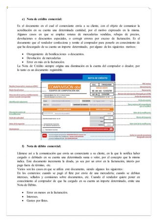 e) Nota de crédito comercial:
Es el documento en el cual el comerciante envía a su cliente, con el objeto de comunicar la
acreditación en su cuenta una determinada cantidad, por el motivo expresado en la misma.
Algunos casos en que se emplea: roturas de mercaderías vendidas, rebajas de precios,
devoluciones o descuentos especiales, o corregir errores por exceso de facturación. Es el
documento que el vendedor confecciona y remite al comprador para ponerlo en conocimiento de
que ha descargado de su cuenta un importe determinado, por alguno de los siguientes motivos:
 Otorgamiento de bonificaciones o descuentos.
 Devolución de mercaderías
 Error en más en la facturación.
La Nota de Crédito siempre origina una disminución en la cuenta del comprador o deudor, por
lo tanto es un documento registrable.
f) Nota de débito comercial:
Llámese así a la comunicación que envía un comerciante a su cliente, en la que le notifica haber
cargado o debitado en su cuenta una determinada suma o valor, por el concepto que la misma
indica. Este documento incrementa la deuda, ya sea por un error en la facturación, interés por
pago fuera de término, etc.
Varios son los casos en que se utiliza este documento, siendo algunos los siguientes:
En los comercios: cuando se pagó el flete por envío de una mercadería; cuando se debitan
intereses, sellados y comisiones sobre documentos, etc. Cuando el vendedor quiere poner en
conocimiento al comprador de que ha cargado en su cuenta un importe determinado, emite una
Nota de Débito.
 Error en menos en la facturación.
 Intereses.
 Gastos por fletes.
 